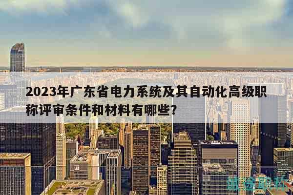 2023年广东省电力系统及其自动化高级职称评审条件和材料有哪些？