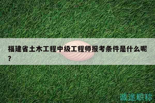 福建省土木工程中级工程师报考条件是什么呢？