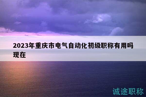 2023年重庆市电气自动化初级职称有用吗现在