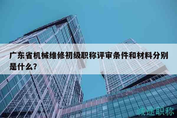 广东省机械维修初级职称评审条件和材料分别是什么？