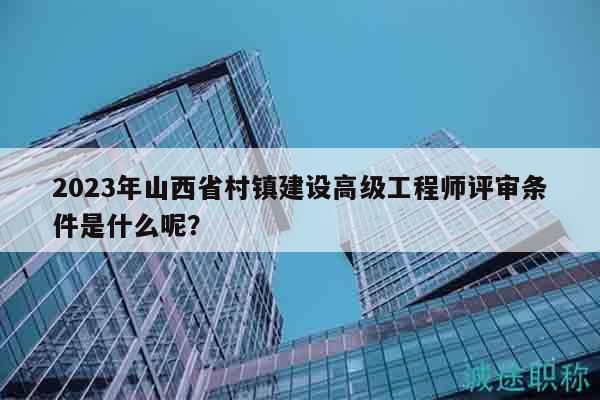 2023年山西省村镇建设高级工程师评审条件是什么呢？