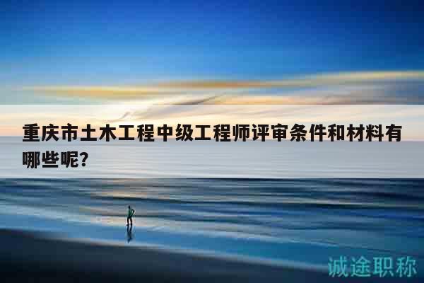 重庆市土木工程中级工程师评审条件和材料有哪些呢？