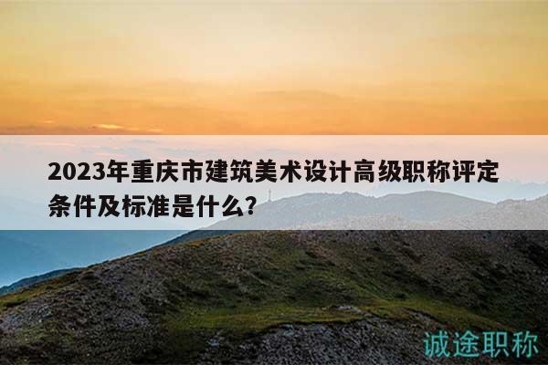 2023年重庆市建筑美术设计高级职称评定条件及标准是什么？