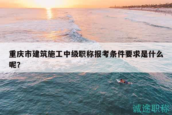 重庆市建筑施工中级职称报考条件要求是什么呢？