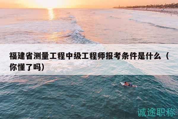 福建省测量工程中级工程师报考条件是什么（你懂了吗）