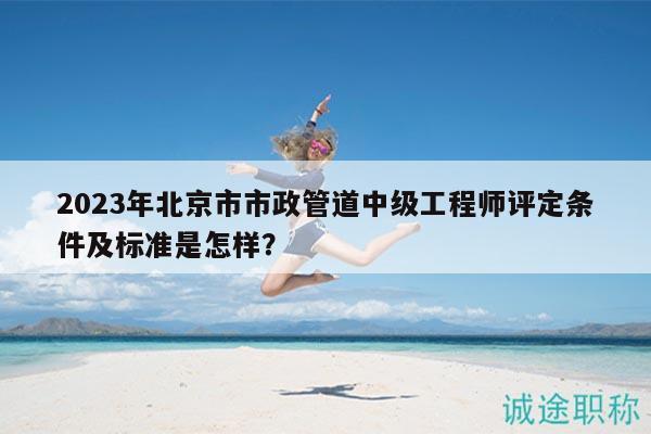 2023年北京市市政管道中级工程师评定条件及标准是怎样？