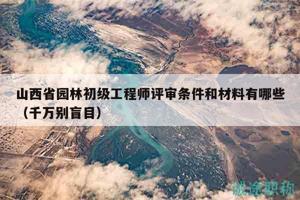 山西省园林初级工程师评审条件和材料有哪些（千万别盲目）
