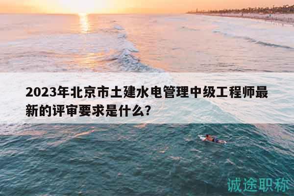 2023年北京市土建水电管理中级工程师最新的评审要求是什么？