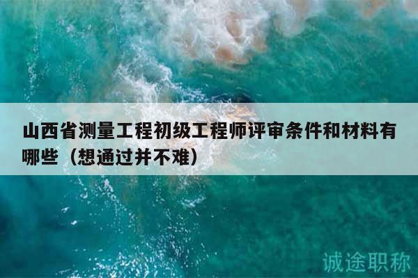 山西省测量工程初级工程师评审条件和材料有哪些（想通过并不难）