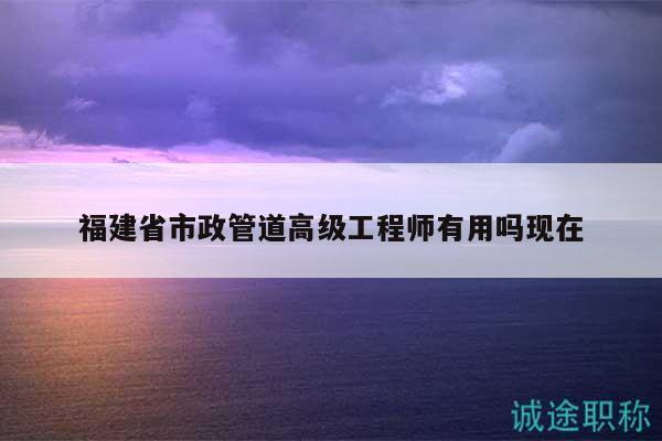 福建省市政管道高级工程师有用吗现在