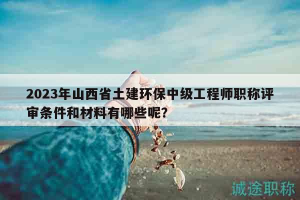 2023年山西省土建环保中级工程师职称评审条件和材料有哪些呢？