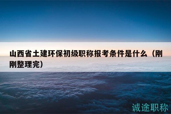 山西省土建环保初级职称报考条件是什么（刚刚整理完）