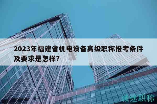 2023年福建省机电设备高级职称报考条件及要求是怎样？