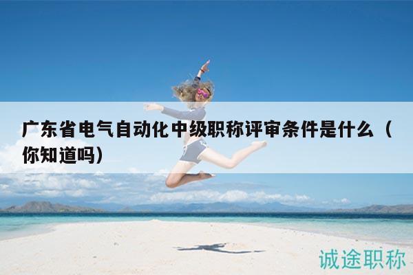 广东省电气自动化中级职称评审条件是什么（你知道吗）