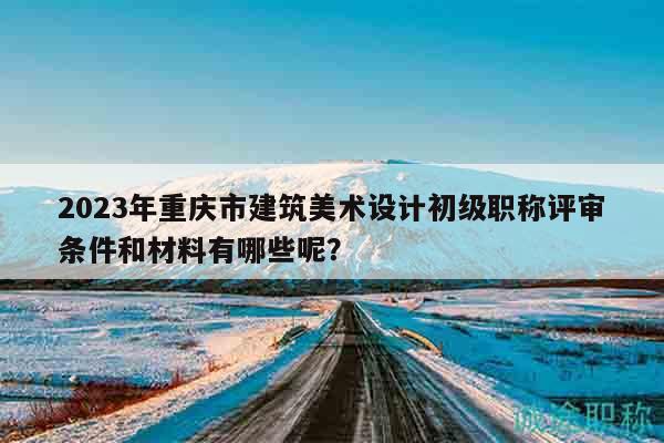 2023年重庆市建筑美术设计初级职称评审条件和材料有哪些呢？