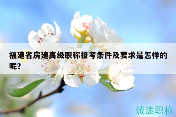 福建省房建高级职称报考条件及要求是怎样的呢？