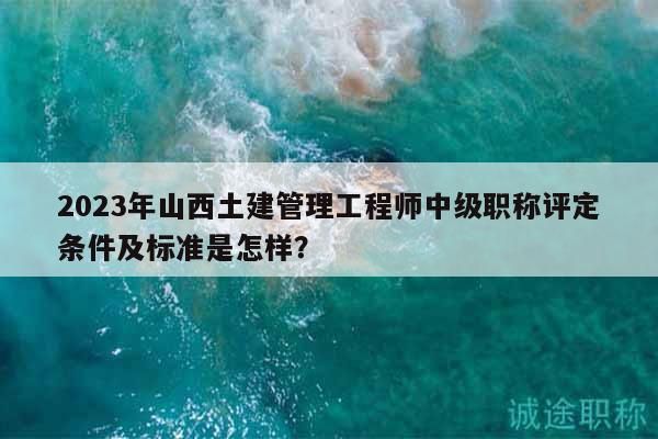 2023年山西土建管理工程师中级职称评定条件及标准是怎样？