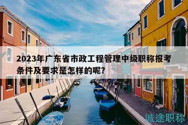 2023年广东省市政工程管理中级职称报考条件及要求是怎样的呢？