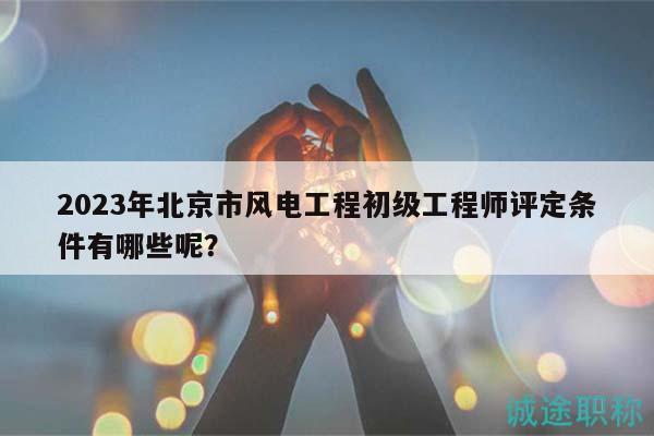 2023年北京市风电工程初级工程师评定条件有哪些呢？