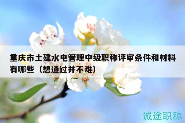 重庆市土建水电管理中级职称评审条件和材料有哪些（想通过并不难）