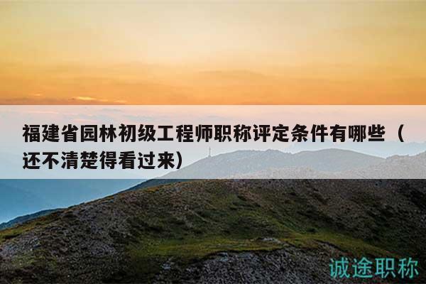 福建省园林初级工程师职称评定条件有哪些（还不清楚得看过来）