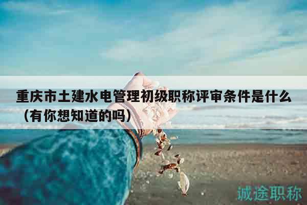 重庆市土建水电管理初级职称评审条件是什么（有你想知道的吗）