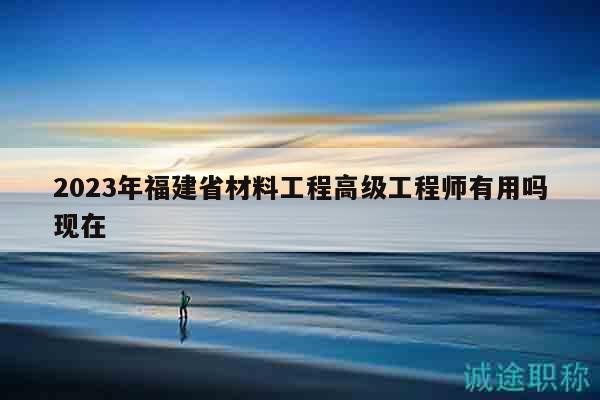 2023年福建省材料工程高级工程师有用吗现在