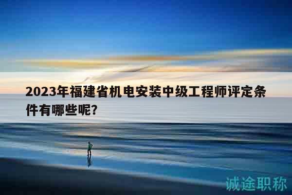 2023年福建省机电安装中级工程师评定条件有哪些呢？