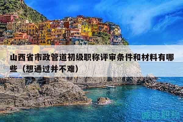 山西省市政管道初级职称评审条件和材料有哪些（想通过并不难）