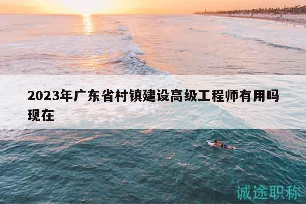 2023年广东省村镇建设高级工程师有用吗现在