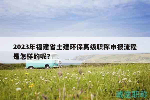 2023年福建省土建环保高级职称申报流程是怎样的呢？