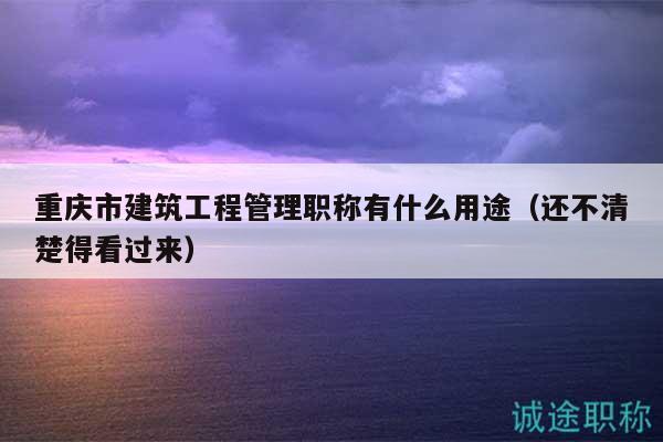 重庆市建筑工程管理职称有什么用途（还不清楚得看过来）
