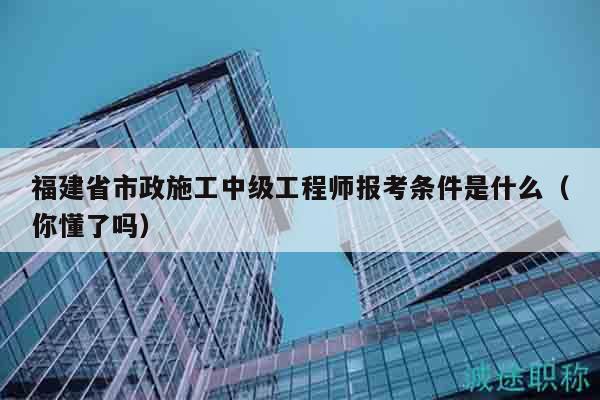 福建省市政施工中级工程师报考条件是什么（你懂了吗）