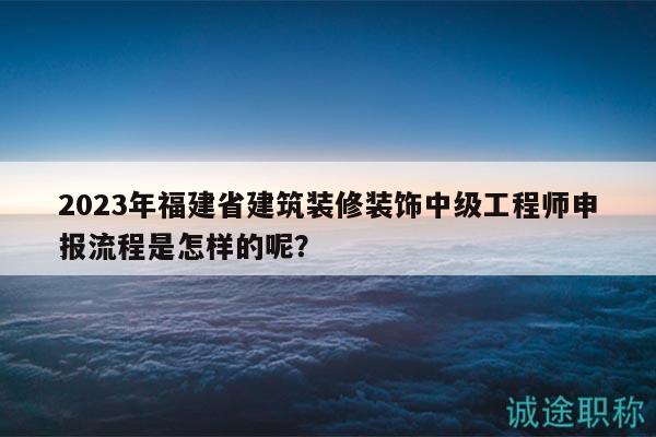 2023年福建省建筑装修装饰中级工程师申报流程是怎样的呢？