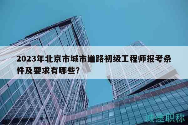 2023年北京市城市道路初级工程师报考条件及要求有哪些？