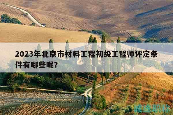 2023年北京市材料工程初级工程师评定条件有哪些呢？