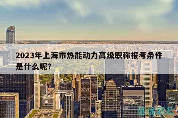 2023年上海市热能动力高级职称报考条件是什么呢？