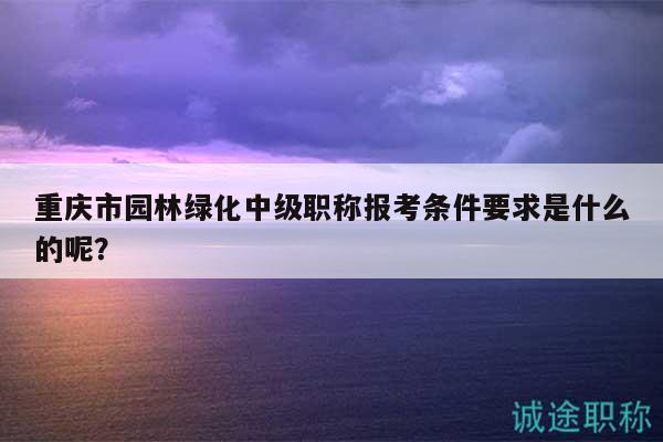 重庆市园林绿化中级职称报考条件要求是什么的呢？