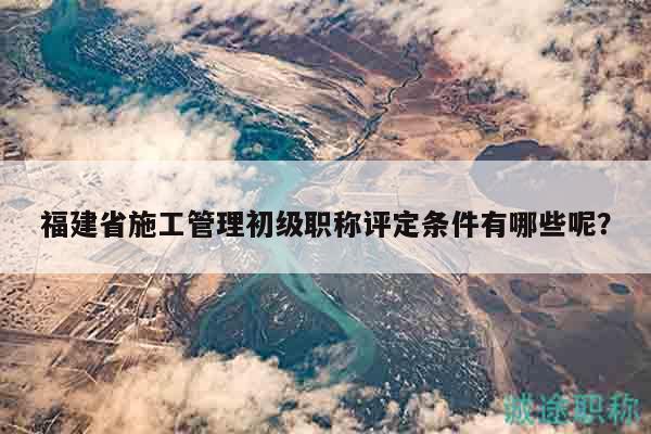 福建省施工管理初级职称评定条件有哪些呢？