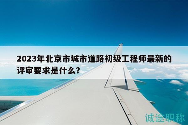 2023年北京市城市道路初级工程师最新的评审要求是什么？