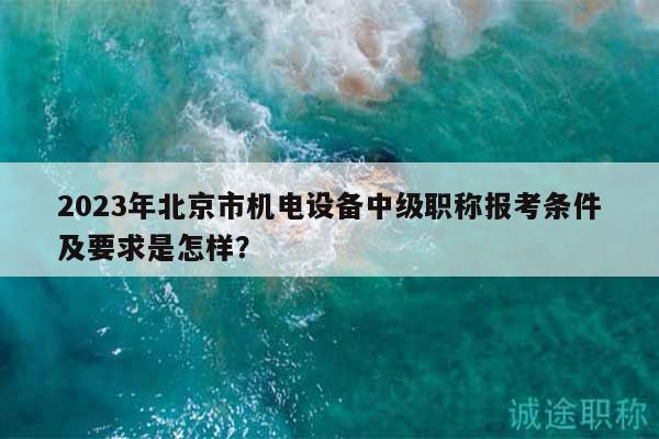 2023年北京市机电设备中级职称报考条件及要求是怎样？