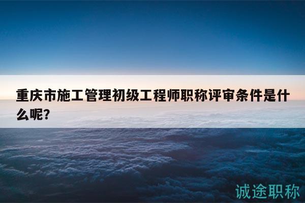 重庆市施工管理初级工程师职称评审条件是什么呢？