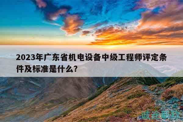 2023年广东省机电设备中级工程师评定条件及标准是什么？