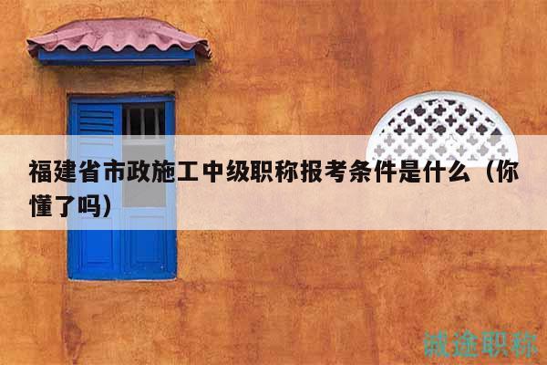 福建省市政施工中级职称报考条件是什么（你懂了吗）