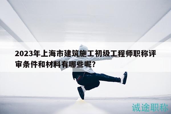 2023年上海市建筑施工初级工程师职称评审条件和材料有哪些呢？