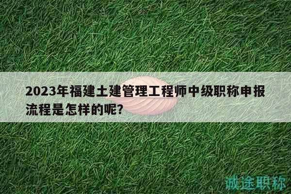 2023年福建土建管理工程师中级职称申报流程是怎样的呢？