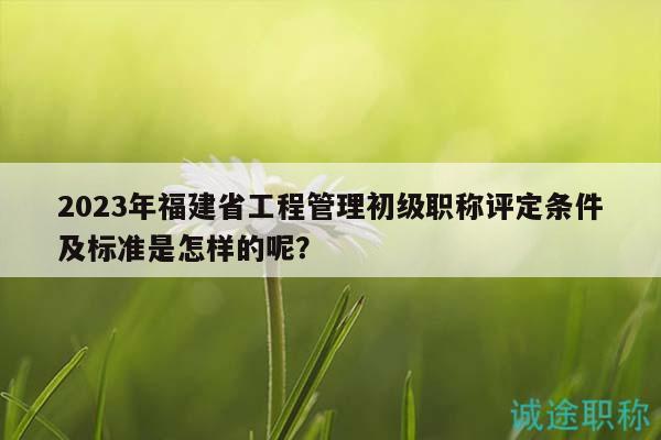 2023年福建省工程管理初级职称评定条件及标准是怎样的呢？