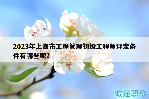 2023年上海市工程管理初级工程师评定条件有哪些呢？