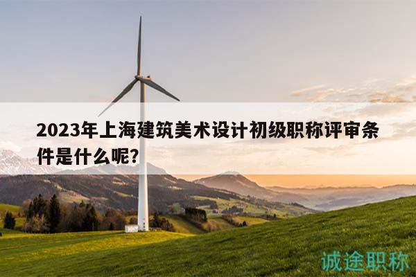 2023年上海建筑美术设计初级职称评审条件是什么呢？
