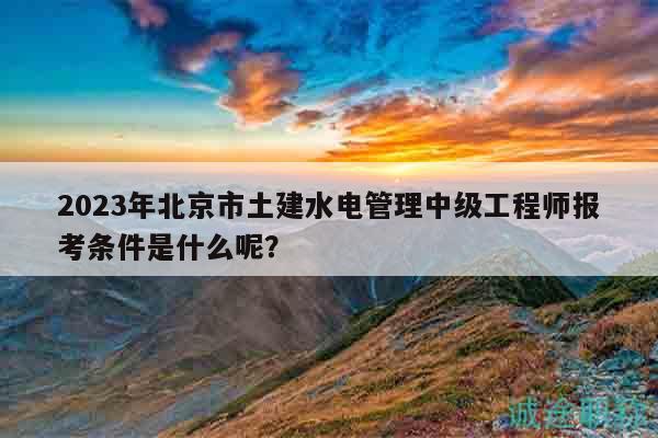 2023年北京市土建水电管理中级工程师报考条件是什么呢？